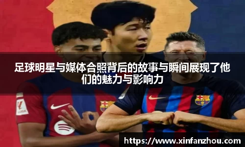 足球明星与媒体合照背后的故事与瞬间展现了他们的魅力与影响力